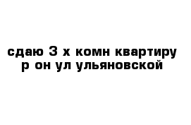 сдаю 3-х комн квартиру р-он ул ульяновской